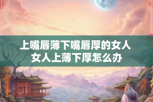 上嘴唇薄下嘴唇厚的女人 女人上薄下厚怎么办