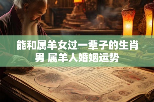 能和属羊女过一辈子的生肖男 属羊人婚姻运势
