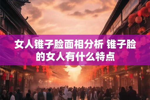 女人锥子脸面相分析 锥子脸的女人有什么特点 女人锥子脸面相分析 锥子脸的女人有什么特点