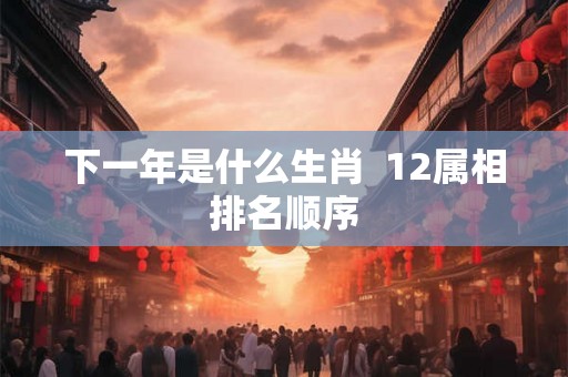 下一年是什么生肖 12属相排名顺序 下一年是什么生肖 12属相排名顺序
