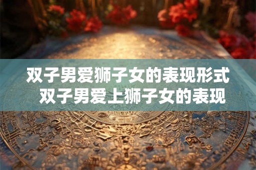 双子男爱狮子女的表现形式  双子男爱上狮子女的表现