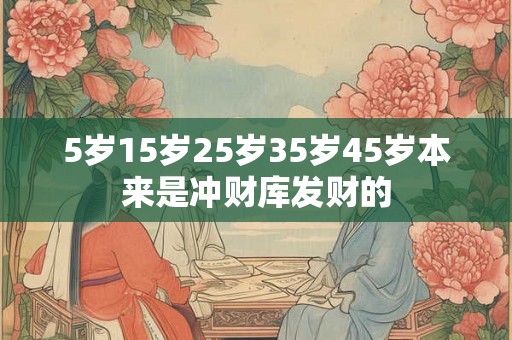 5岁15岁25岁35岁45岁本来是冲财库发财的 5岁15岁25岁35岁45岁本来是冲财库发财的