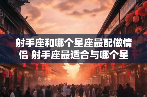 射手座和哪个星座最配做情侣 射手座最适合与哪个星座恋爱