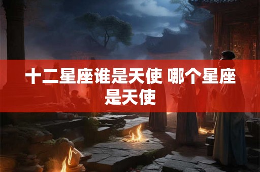 十二星座谁是天使 哪个星座是天使 十二星座谁是天使 哪个星座是天使