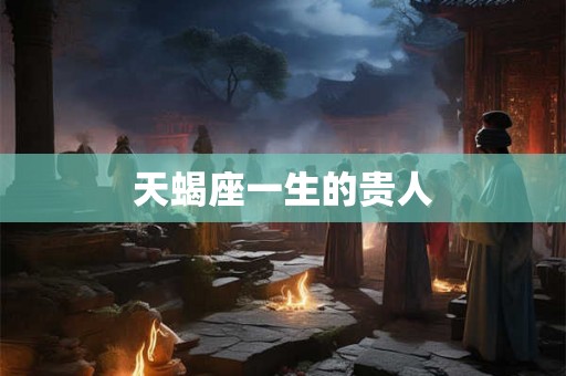 天蝎座一生的贵人 天蝎座一生的贵人