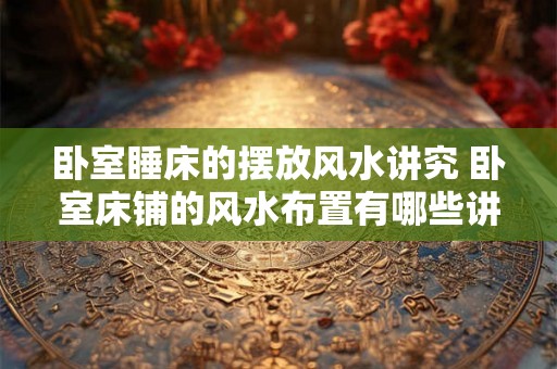 卧室睡床的摆放风水讲究 卧室床铺的风水布置有哪些讲究 卧室睡床的摆放风水讲究 卧室床铺的风水布置有哪些讲究