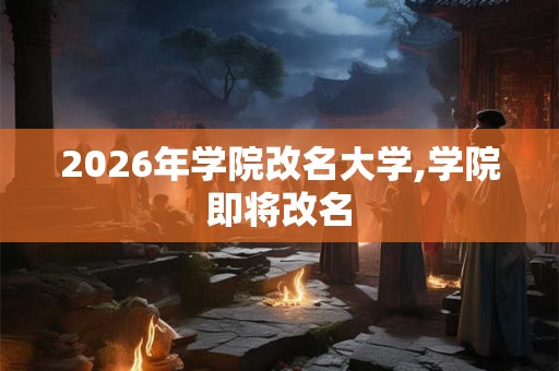 2026年学院改名大学,学院即将改名