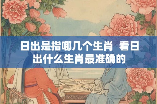 日出是指哪几个生肖 看日出什么生肖最准确的 日出是指哪几个生肖 看日出什么生肖最准确的