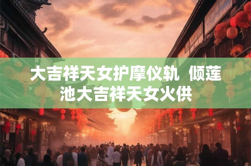 大吉祥天女护摩仪轨 倾莲池大吉祥天女火供 大吉祥天女护摩仪轨 倾莲池大吉祥天女火供