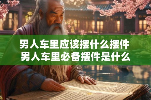 男人车里应该摆什么摆件 男人车里必备摆件是什么 男人车里应该摆什么摆件 男人车里必备摆件是什么