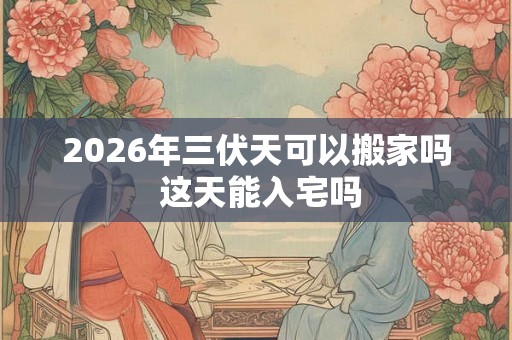 2026年三伏天可以搬家吗 这天能入宅吗 2026年三伏天可以搬家吗 这天能入宅吗
