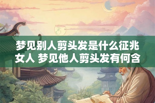 梦见别人剪头发是什么征兆女人 梦见他人剪头发有何含义
