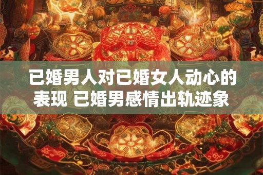 已婚男人对已婚女人动心的表现 已婚男感情出轨迹象是什么