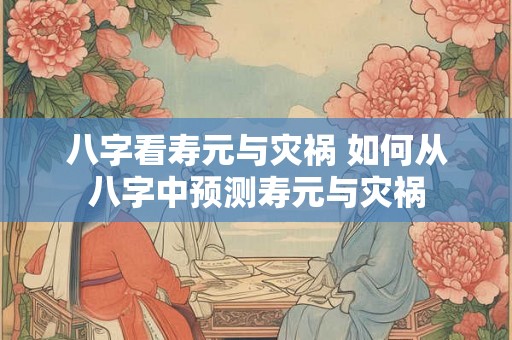 八字看寿元与灾祸 如何从八字中预测寿元与灾祸