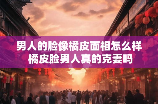 男人的脸像橘皮面相怎么样 橘皮脸男人真的克妻吗