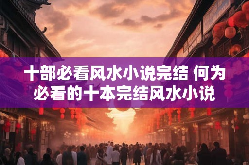 十部必看风水小说完结 何为必看的十本完结风水小说