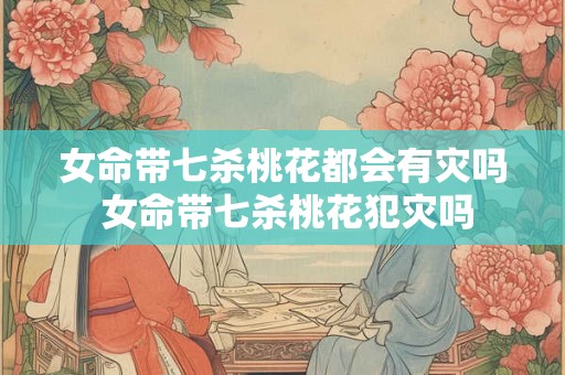 女命带七杀桃花都会有灾吗 女命带七杀桃花犯灾吗