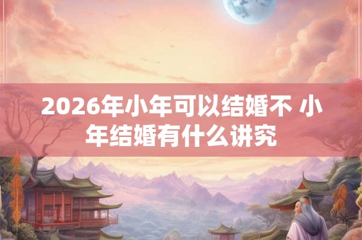 2026年小年可以结婚不 小年结婚有什么讲究 2026年小年可以结婚不 小年结婚有什么讲究