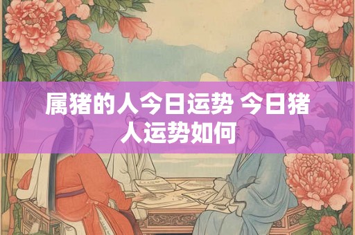 属猪的人今日运势 今日猪人运势如何 属猪的人今日运势 今日猪人运势如何