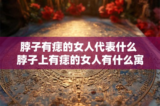 脖子有痣的女人代表什么 脖子上有痣的女人有什么寓意