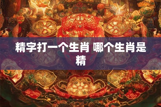 精字打一个生肖 哪个生肖是精