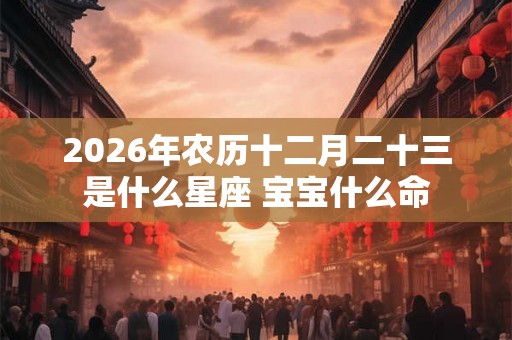 2026年农历十二月二十三是什么星座 宝宝什么命 2026年农历十二月二十三是什么星座 宝宝什么命