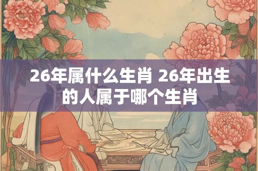 26年属什么生肖 26年出生的人属于哪个生肖