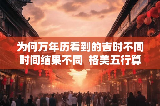 为何万年历看到的吉时不同时间结果不同  格美五行算命免费测八字格美