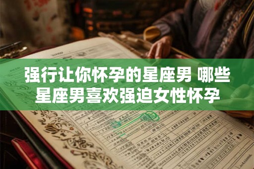强行让你怀孕的星座男 哪些星座男喜欢强迫女性怀孕 强行让你怀孕的星座男 哪些星座男喜欢强迫女性怀孕