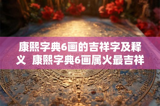 康熙字典6画的吉祥字及释义 康熙字典6画属火最吉祥字义 康熙字典6画的吉祥字及释义 康熙字典6画属火最吉祥字义