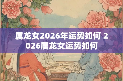 属龙女2026年运势如何 2026属龙女运势如何