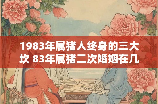 1983年属猪人终身的三大坎 83年属猪二次婚姻在几岁