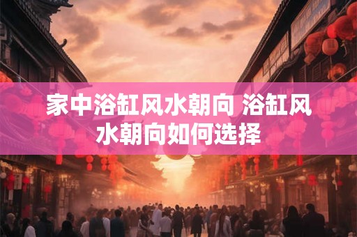 家中浴缸风水朝向 浴缸风水朝向如何选择