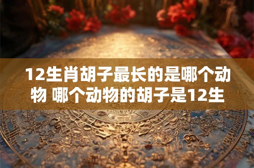 12生肖胡子最长的是哪个动物 哪个动物的胡子是12生肖中最长的