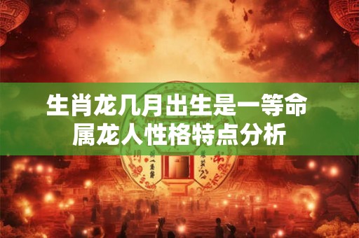 生肖龙几月出生是一等命 属龙人性格特点分析 生肖龙几月出生是一等命 属龙人性格特点分析