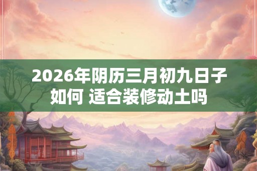 2026年阴历三月初九日子如何 适合装修动土吗 2026年阴历三月初九日子如何 适合装修动土吗