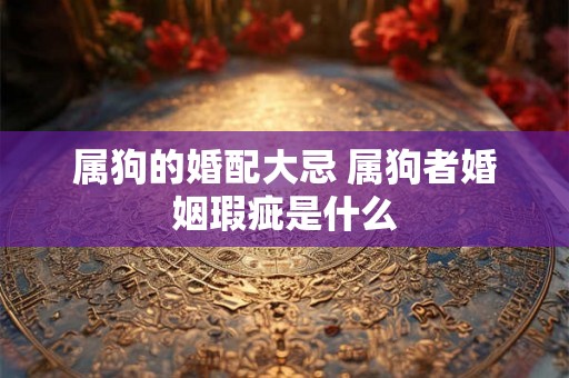属狗的婚配大忌 属狗者婚姻瑕疵是什么 属狗的婚配大忌 属狗者婚姻瑕疵是什么