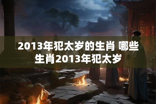 2013年犯太岁的生肖 哪些生肖2013年犯太岁 2013年犯太岁的生肖 哪些生肖2013年犯太岁