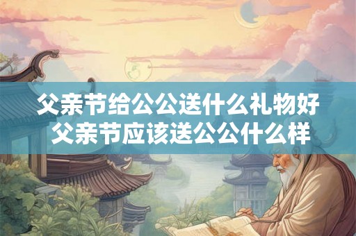 父亲节给公公送什么礼物好 父亲节应该送公公什么样的礼物才合适 父亲节给公公送什么礼物好 父亲节应该送公公什么样的礼物才合适