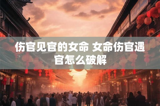 伤官见官的女命 女命伤官遇官怎么破解