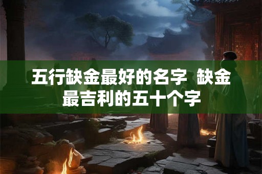 五行缺金最好的名字  缺金最吉利的五十个字