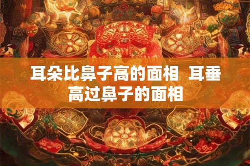耳朵比鼻子高的面相  耳垂高过鼻子的面相