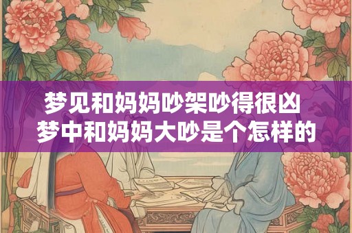 梦见和妈妈吵架吵得很凶 梦中和妈妈大吵是个怎样的预兆 梦见和妈妈吵架吵得很凶 梦中和妈妈大吵是个怎样的预兆