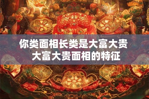 你类面相长类是大富大贵  大富大贵面相的特征