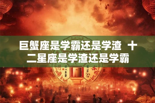 巨蟹座是学霸还是学渣 十二星座是学渣还是学霸 巨蟹座是学霸还是学渣 十二星座是学渣还是学霸