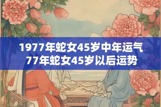 1977年蛇女45岁中年运气 77年蛇女45岁以后运势