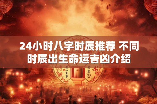24小时八字时辰推荐 不同时辰出生命运吉凶介绍