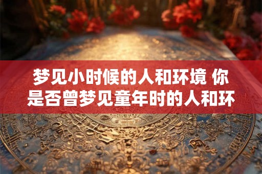 梦见小时候的人和环境 你是否曾梦见童年时的人和环境