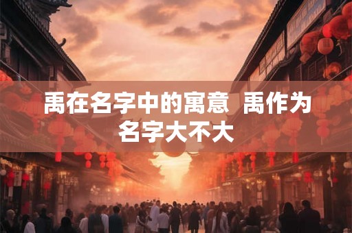 禹在名字中的寓意  禹作为名字大不大