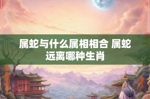 属蛇与什么属相相合 属蛇远离哪种生肖